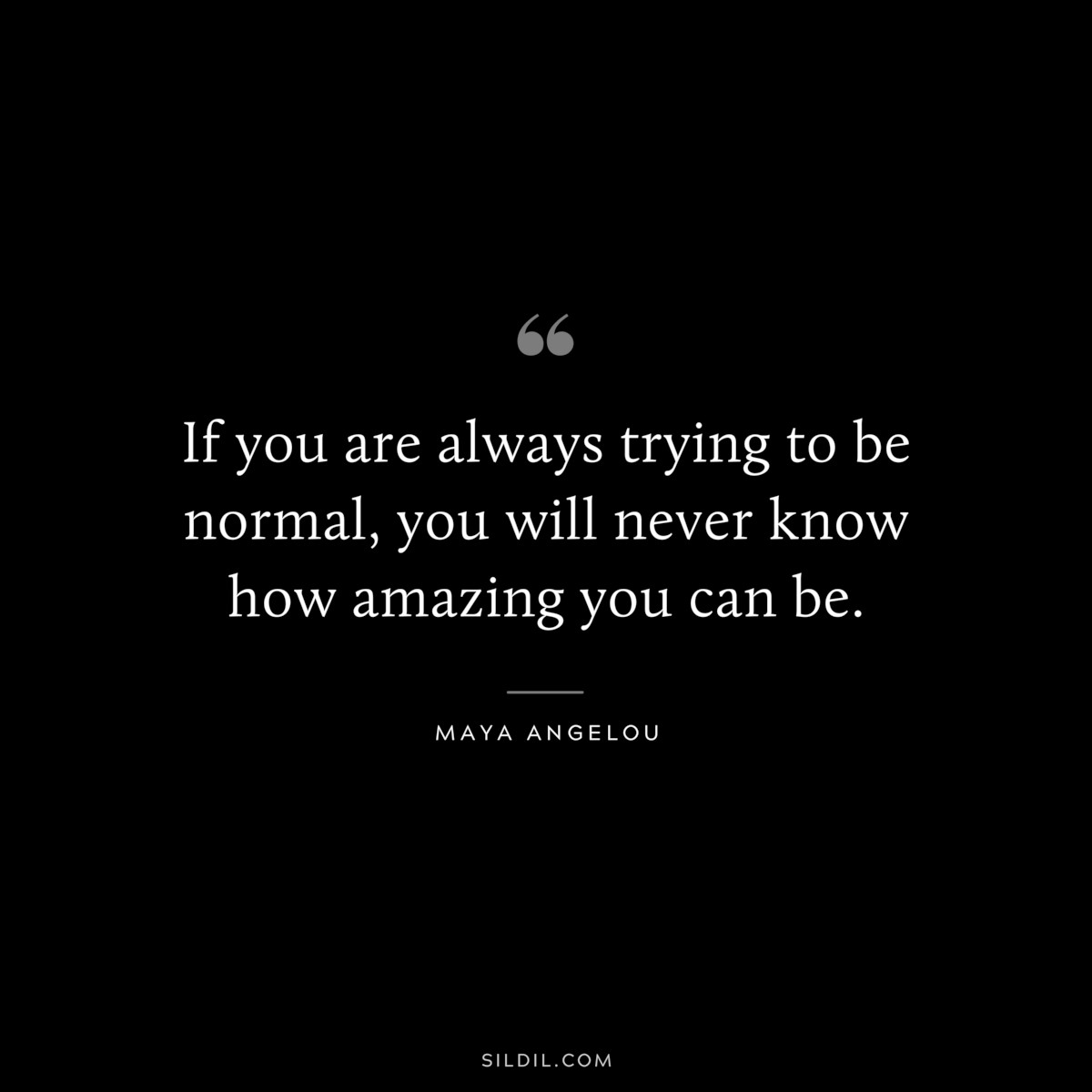 If you are always trying to be normal, you will never know how amazing you can be. ― Maya Angelou