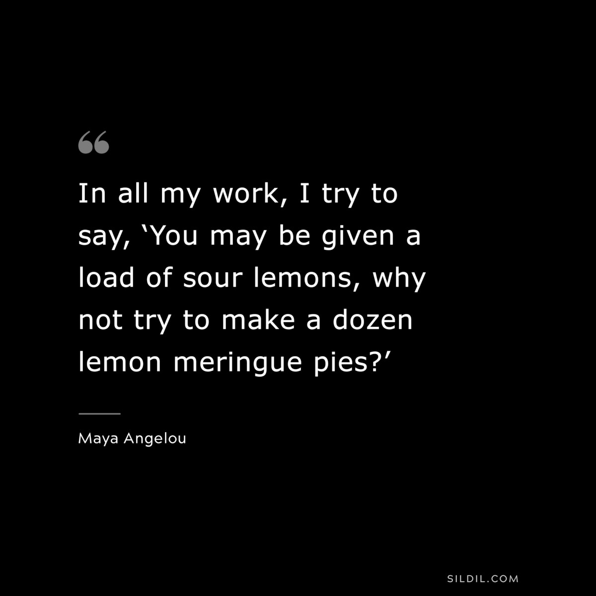 In all my work, I try to say, ‘You may be given a load of sour lemons, why not try to make a dozen lemon meringue pies?’ ― Maya Angelou