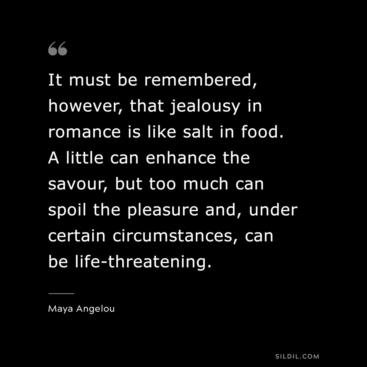 It must be remembered, however, that jealousy in romance is like salt in food. A little can enhance the savour, but too much can spoil the pleasure and, under certain circumstances, can be life-threatening. ― Maya Angelou