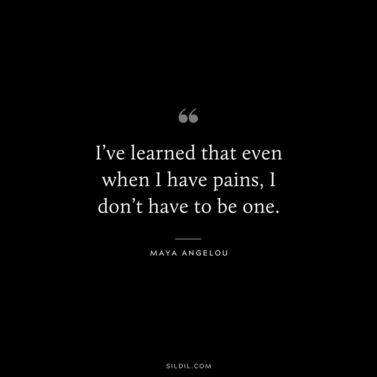 I’ve learned that even when I have pains, I don’t have to be one. ― Maya Angelou