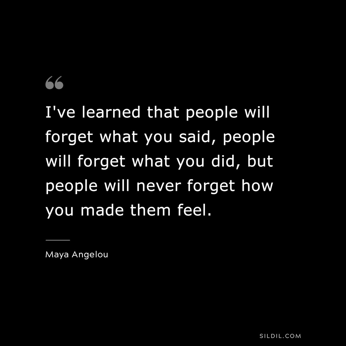 I've learned that people will forget what you said, people will forget what you did, but people will never forget how you made them feel. ― Maya Angelou