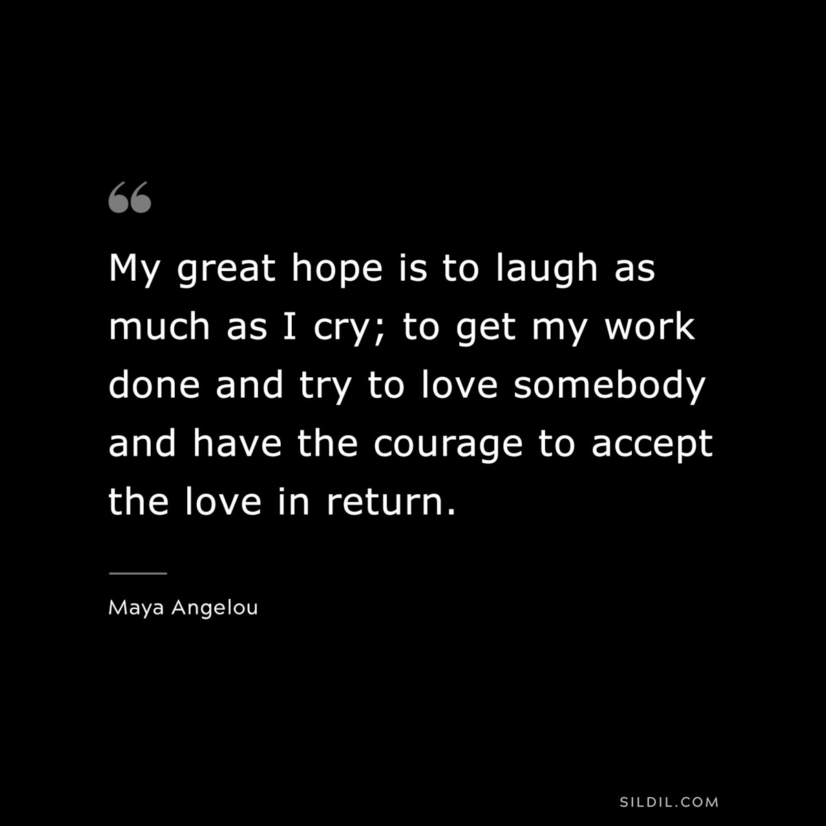 My great hope is to laugh as much as I cry; to get my work done and try to love somebody and have the courage to accept the love in return. ― Maya Angelou