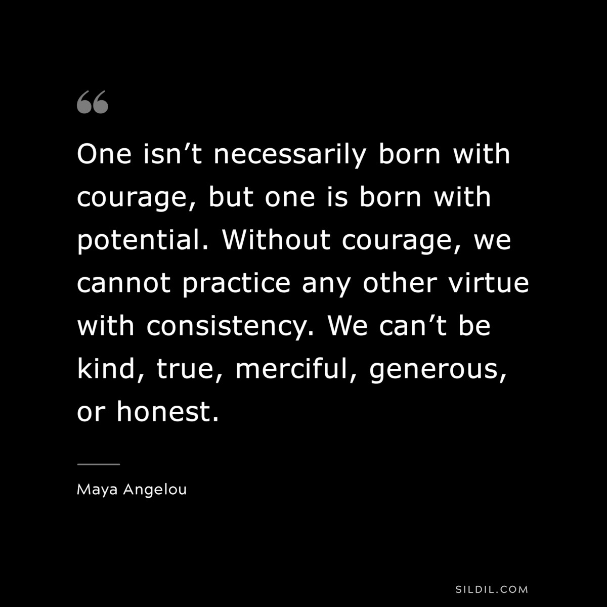 One isn’t necessarily born with courage, but one is born with potential. Without courage, we cannot practice any other virtue with consistency. We can’t be kind, true, merciful, generous, or honest. ― Maya Angelou