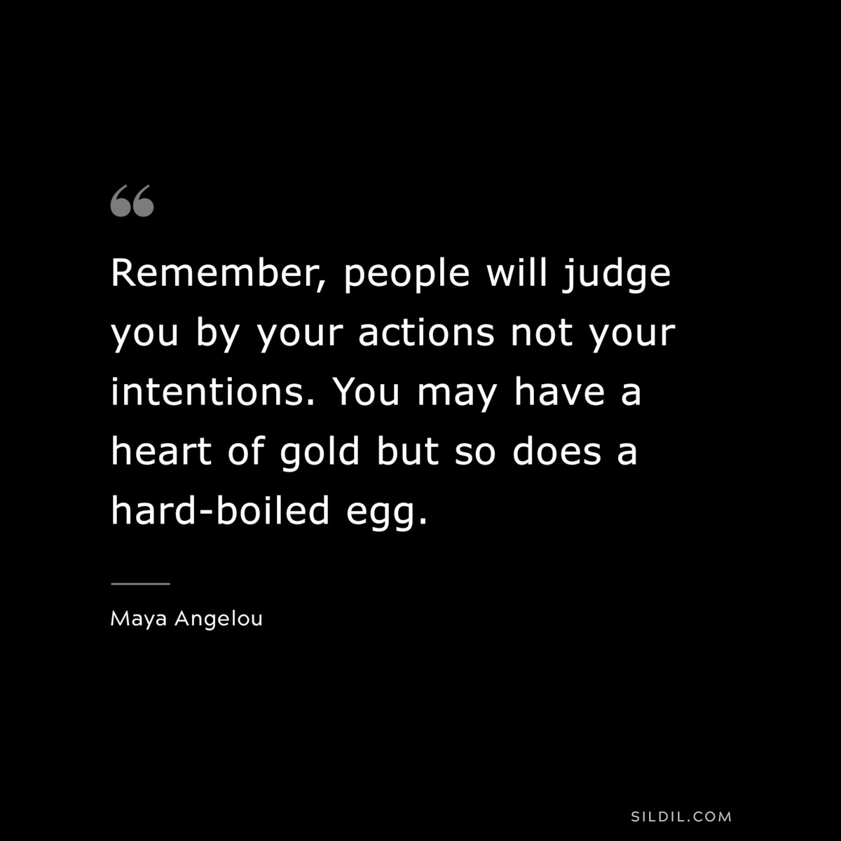 Remember, people will judge you by your actions not your intentions. You may have a heart of gold but so does a hard-boiled egg. ― Maya Angelou