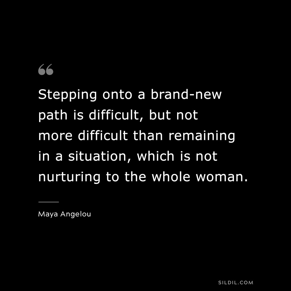 Stepping onto a brand-new path is difficult, but not more difficult than remaining in a situation, which is not nurturing to the whole woman. ― Maya Angelou