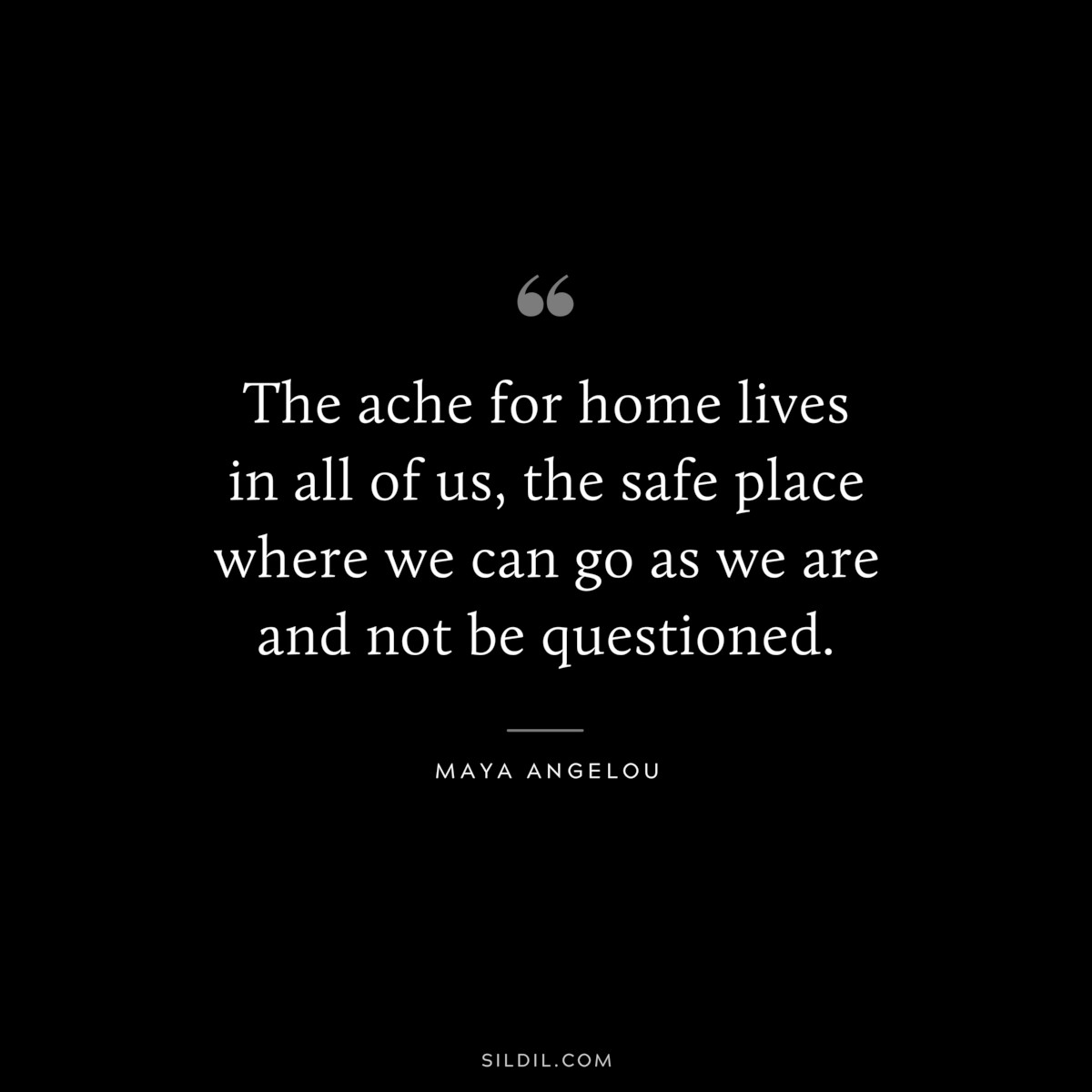 The ache for home lives in all of us, the safe place where we can go as we are and not be questioned. ― Maya Angelou