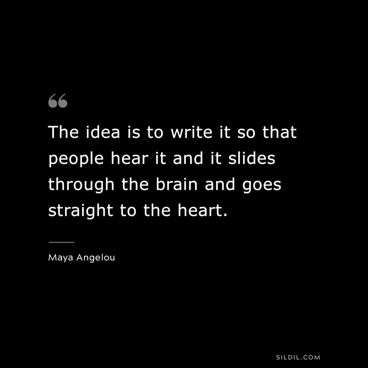 The idea is to write it so that people hear it and it slides through the brain and goes straight to the heart. ― Maya Angelou