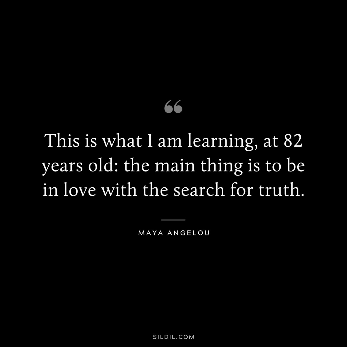 This is what I am learning, at 82 years old: the main thing is to be in love with the search for truth. ― Maya Angelou