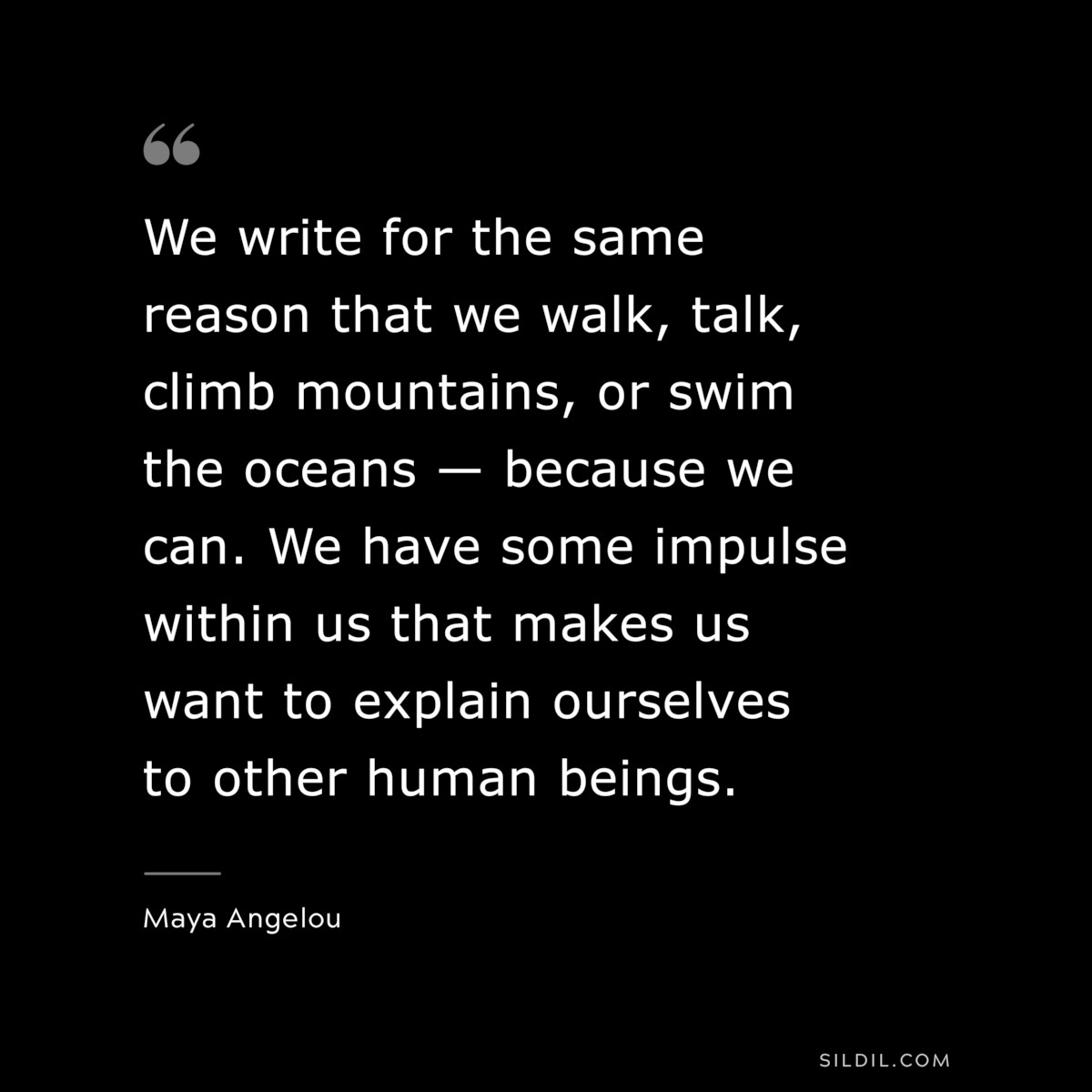 We write for the same reason that we walk, talk, climb mountains, or swim the oceans — because we can. We have some impulse within us that makes us want to explain ourselves to other human beings. ― Maya Angelou
