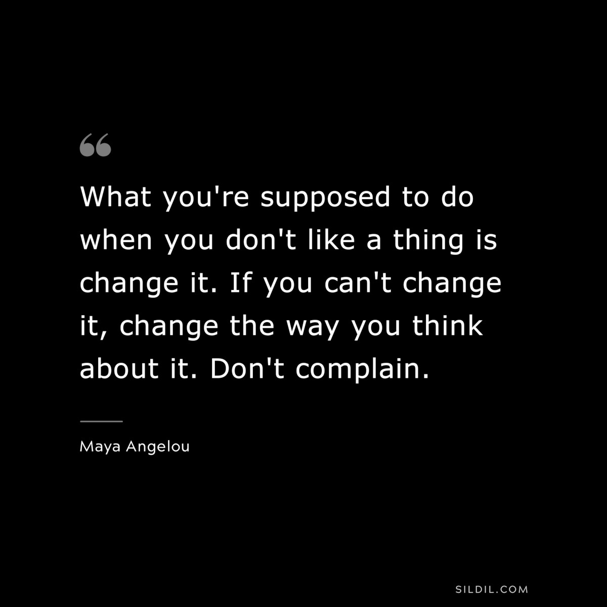 What you're supposed to do when you don't like a thing is change it. If you can't change it, change the way you think about it. Don't complain. ― Maya Angelou