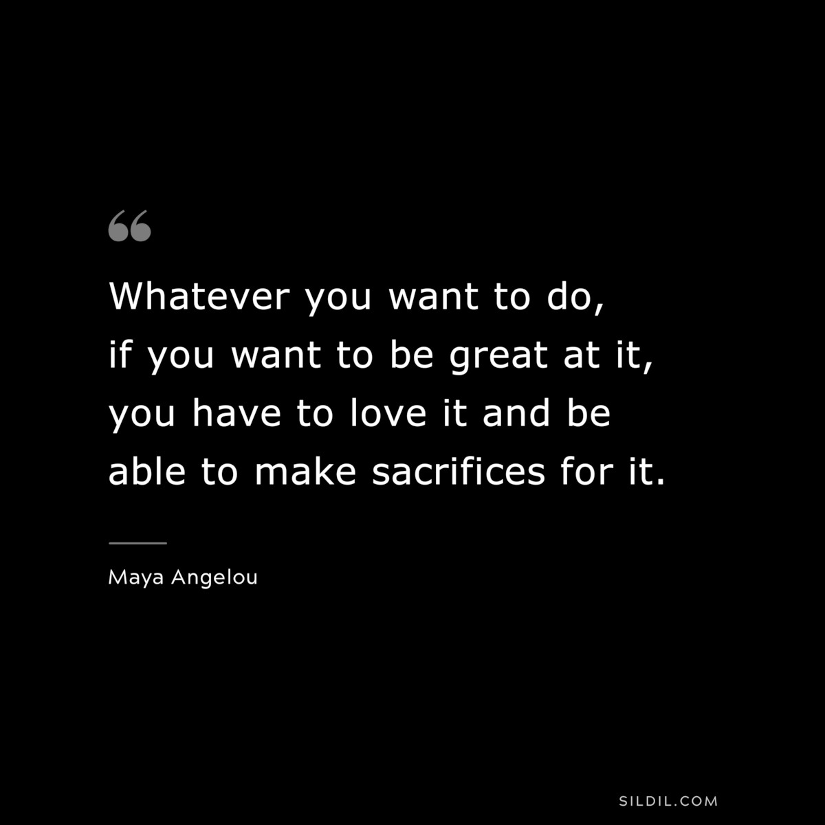 Whatever you want to do, if you want to be great at it, you have to love it and be able to make sacrifices for it. ― Maya Angelou