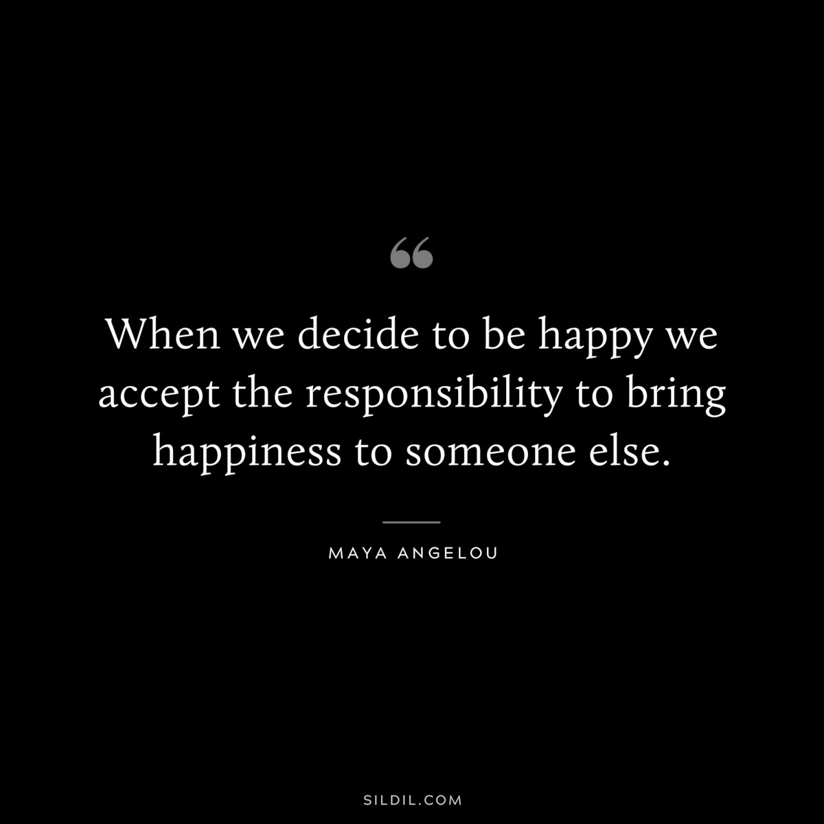 When we decide to be happy we accept the responsibility to bring happiness to someone else. ― Maya Angelou