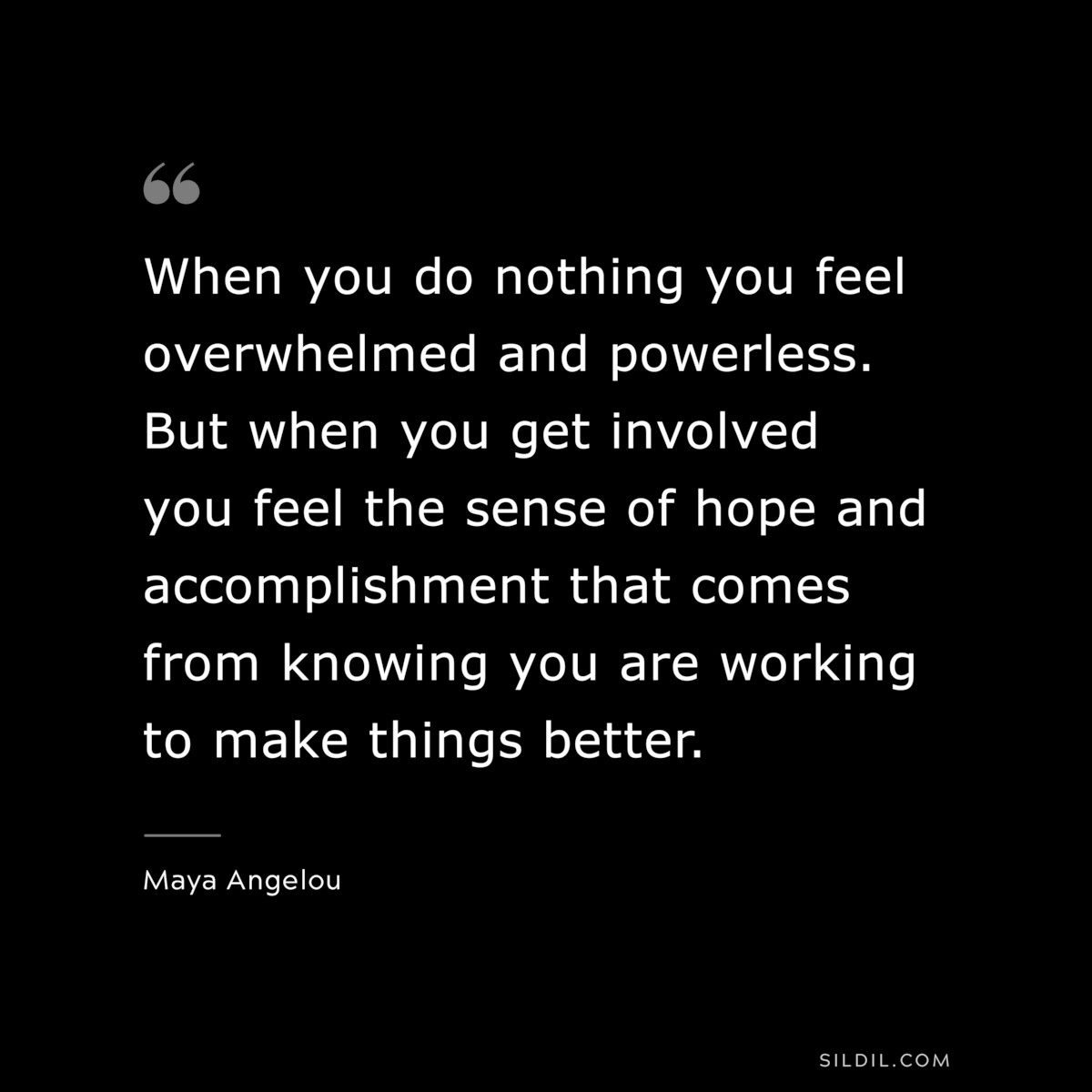 When you do nothing you feel overwhelmed and powerless. But when you get involved you feel the sense of hope and accomplishment that comes from knowing you are working to make things better. ― Maya Angelou
