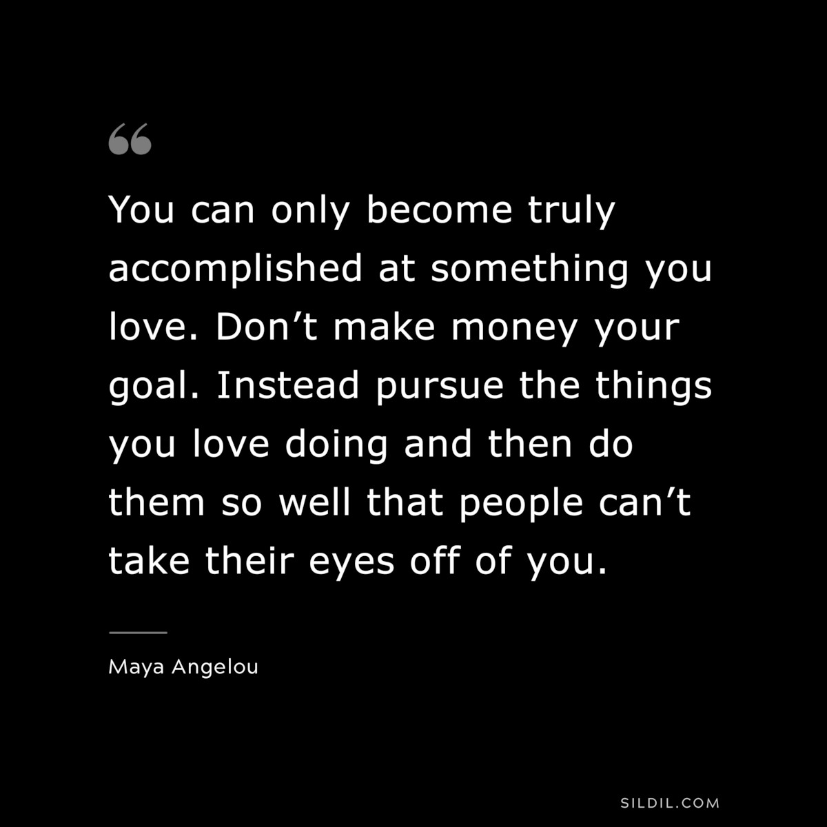 You can only become truly accomplished at something you love. Don’t make money your goal. Instead pursue the things you love doing and then do them so well that people can’t take their eyes off of you. ― Maya Angelou
