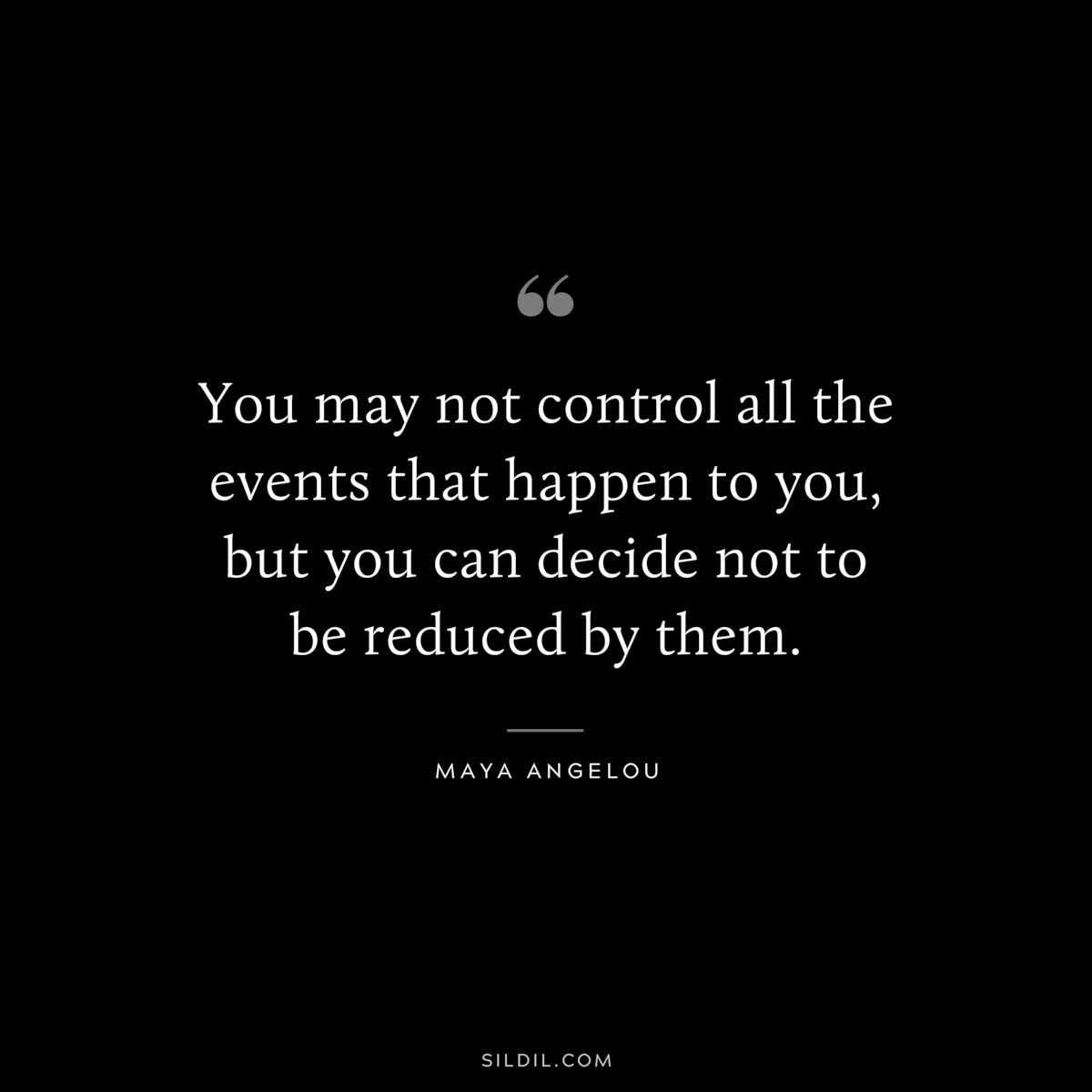 You may not control all the events that happen to you, but you can decide not to be reduced by them. ― Maya Angelou