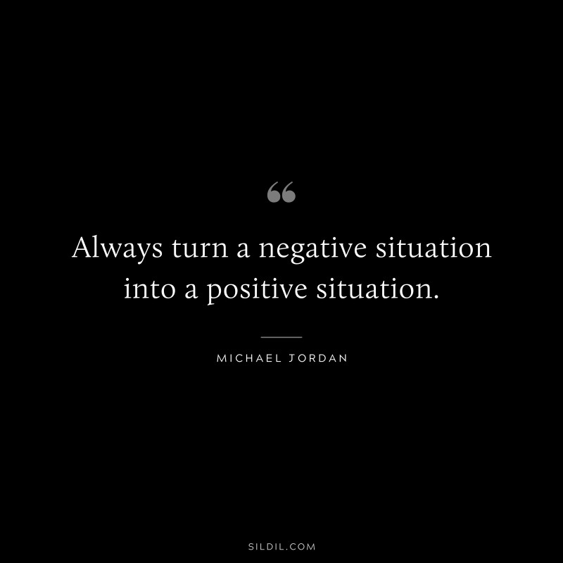 Always turn a negative situation into a positive situation. ― Michael Jordan