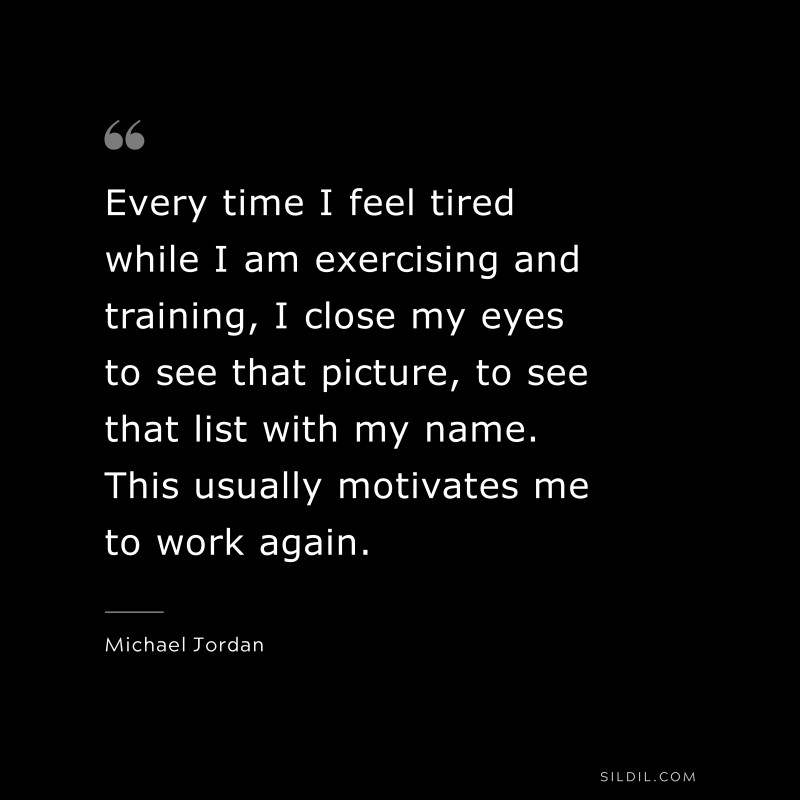 Every time I feel tired while I am exercising and training, I close my eyes to see that picture, to see that list with my name. This usually motivates me to work again. ― Michael Jordan