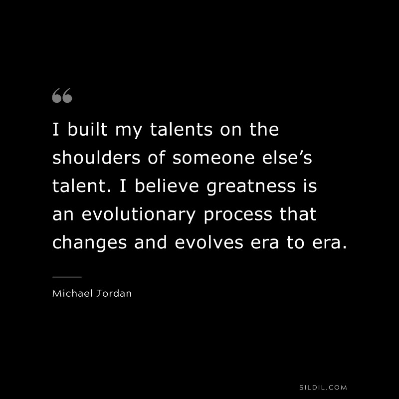 I built my talents on the shoulders of someone else’s talent. I believe greatness is an evolutionary process that changes and evolves era to era. ― Michael Jordan