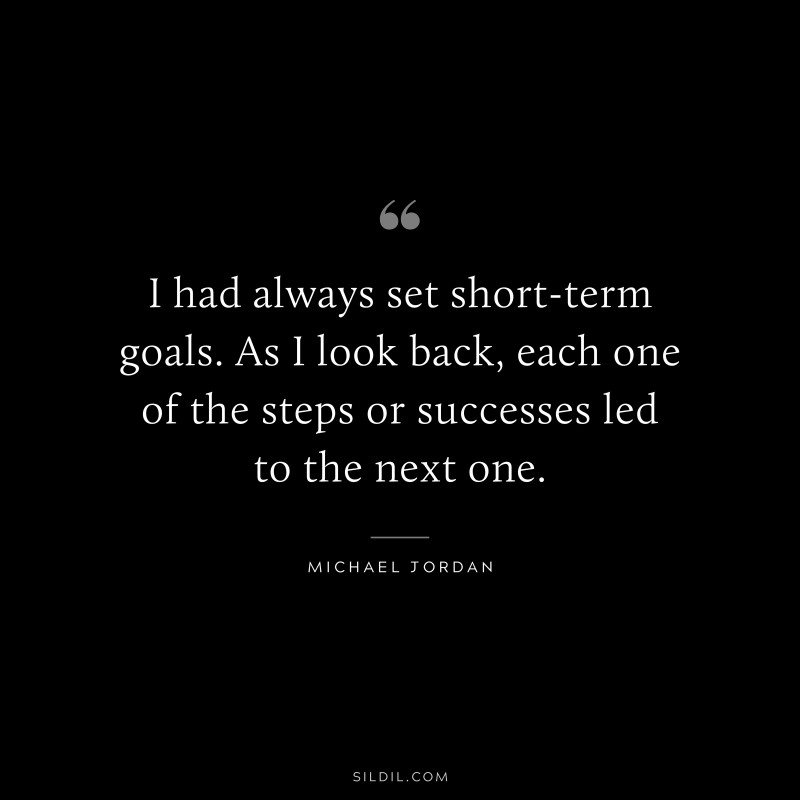 I had always set short-term goals. As I look back, each one of the steps or successes led to the next one. ― Michael Jordan
