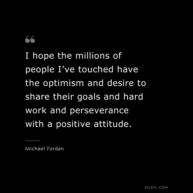 I hope the millions of people I’ve touched have the optimism and desire to share their goals and hard work and perseverance with a positive attitude. ― Michael Jordan
