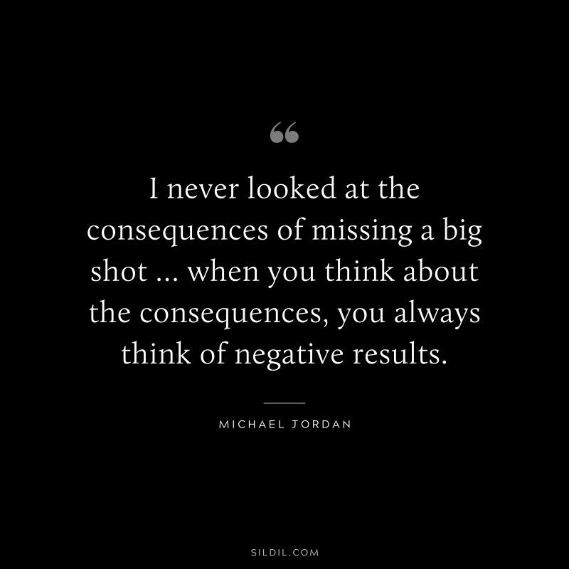 I never looked at the consequences of missing a big shot … when you think about the consequences, you always think of negative results. ― Michael Jordan