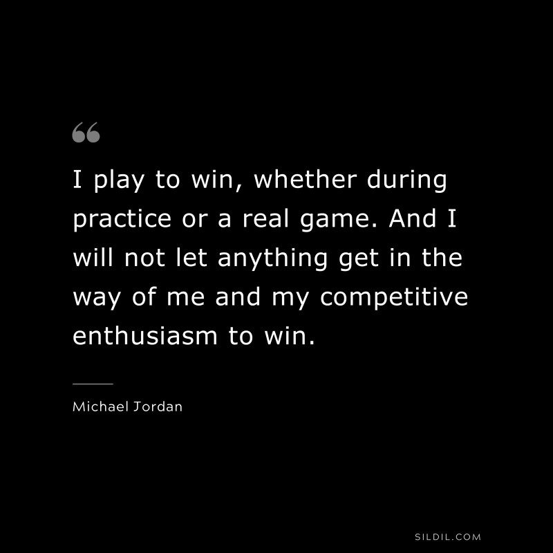 I play to win, whether during practice or a real game. And I will not let anything get in the way of me and my competitive enthusiasm to win. ― Michael Jordan