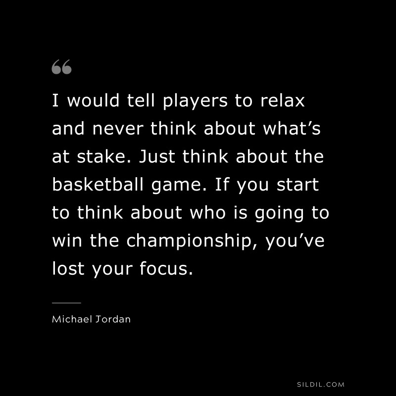 I would tell players to relax and never think about what’s at stake. Just think about the basketball game. If you start to think about who is going to win the championship, you’ve lost your focus. ― Michael Jordan