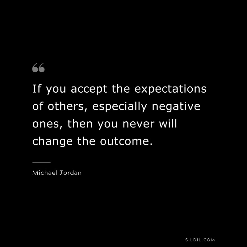 If you accept the expectations of others, especially negative ones, then you never will change the outcome. ― Michael Jordan