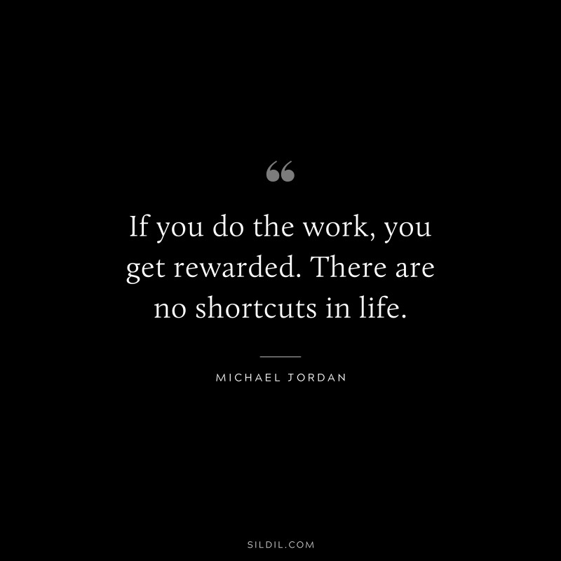 If you do the work, you get rewarded. There are no shortcuts in life. ― Michael Jordan