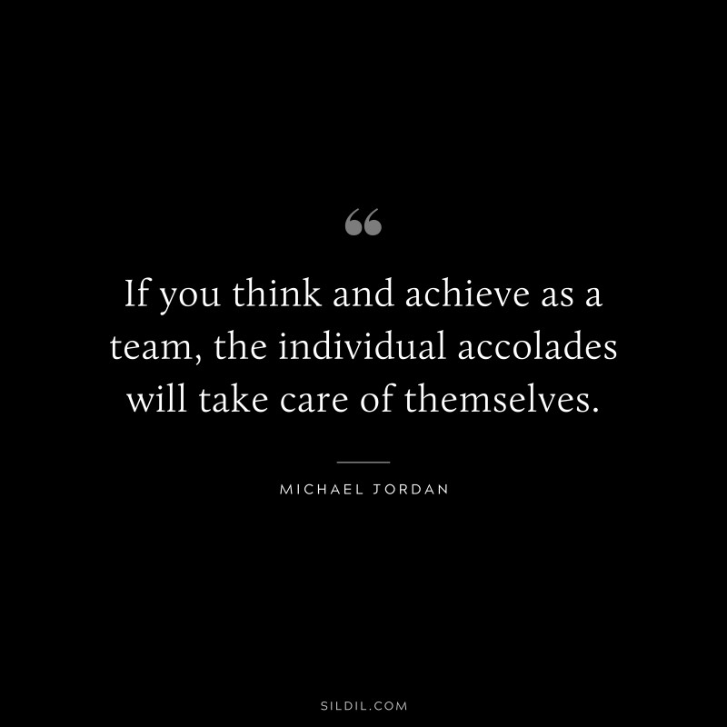 If you think and achieve as a team, the individual accolades will take care of themselves. ― Michael Jordan