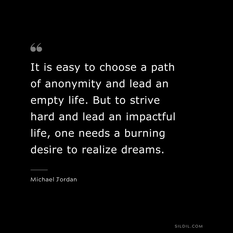 It is easy to choose a path of anonymity and lead an empty life. But to strive hard and lead an impactful life, one needs a burning desire to realize dreams. ― Michael Jordan