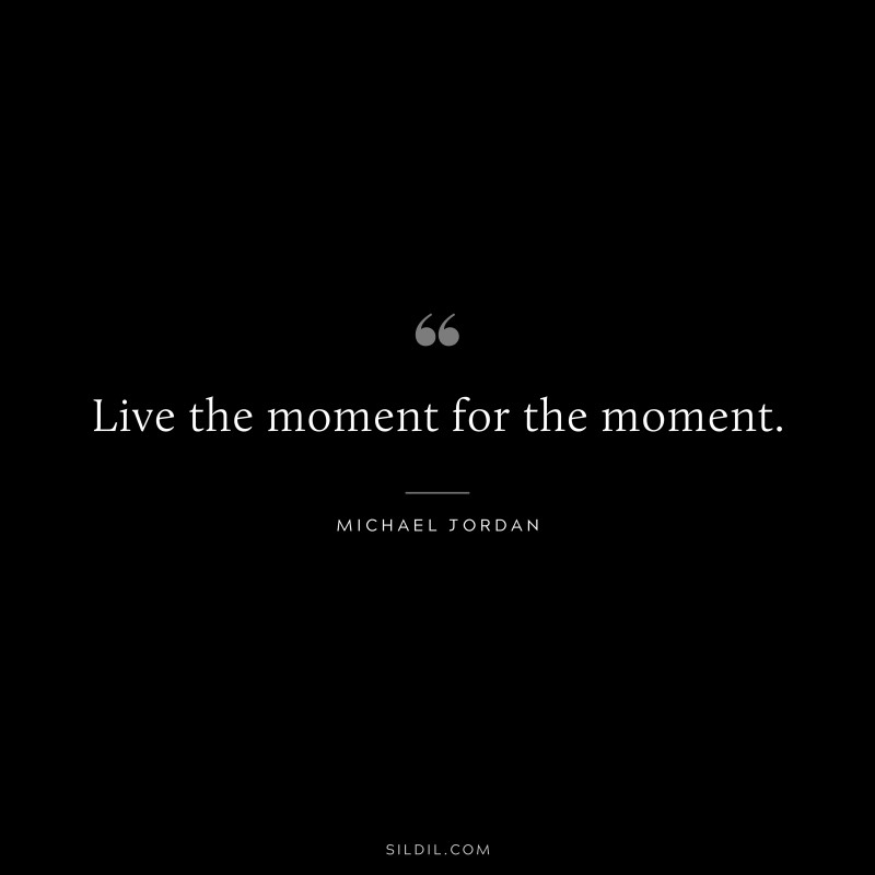 Live the moment for the moment. ― Michael Jordan