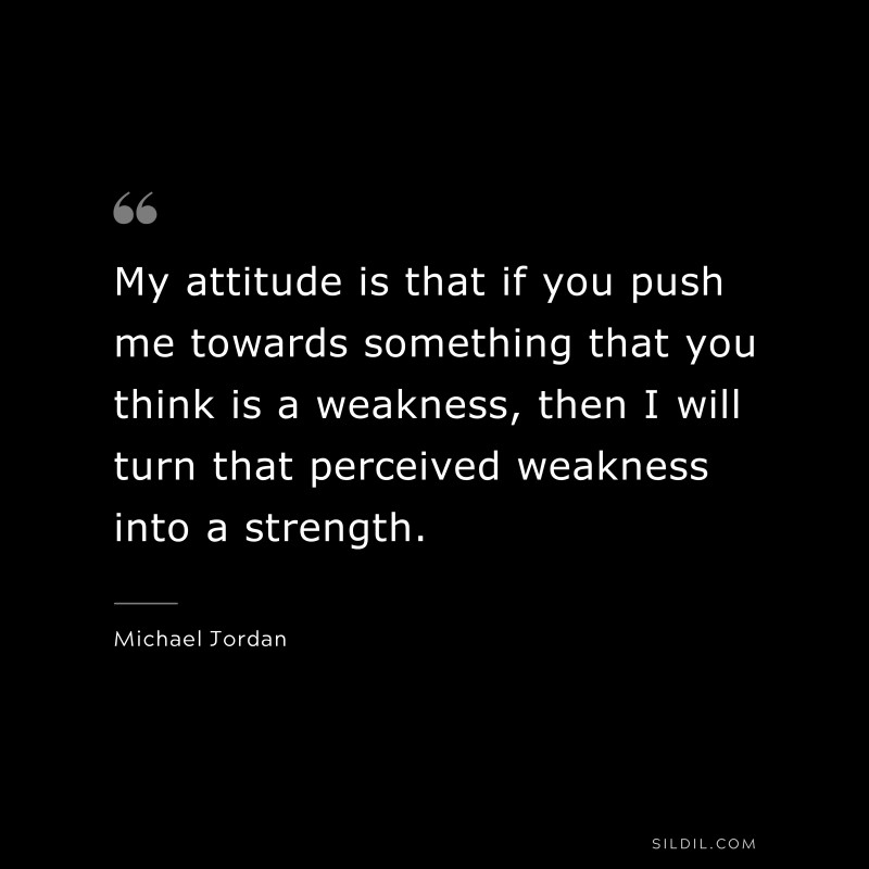 My attitude is that if you push me towards something that you think is a weakness, then I will turn that perceived weakness into a strength. ― Michael Jordan