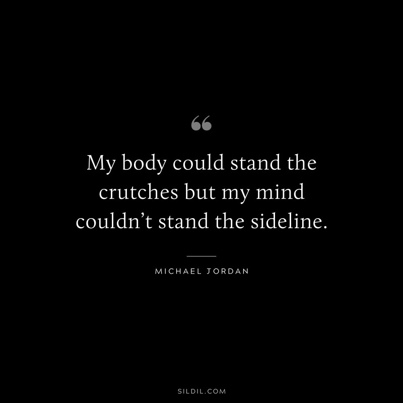 My body could stand the crutches but my mind couldn’t stand the sideline. ― Michael Jordan