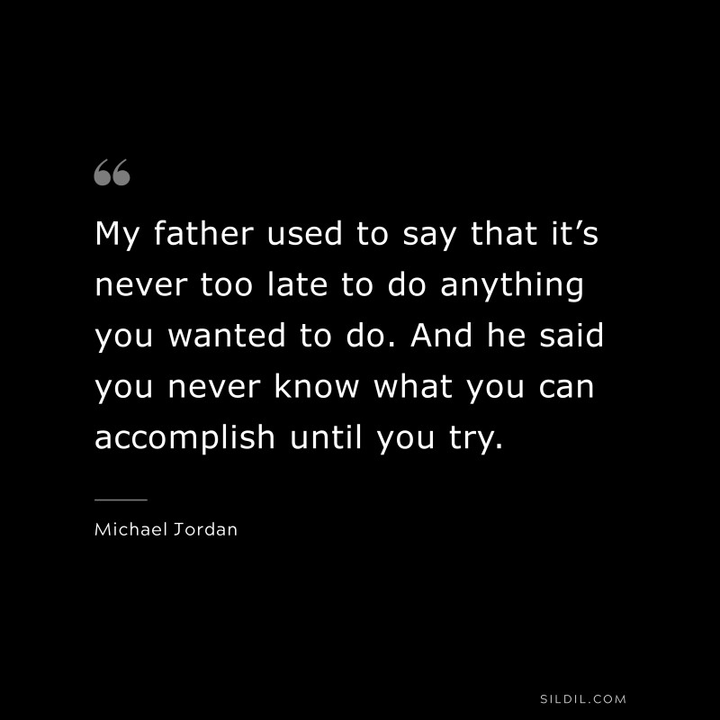 My father used to say that it’s never too late to do anything you wanted to do. And he said you never know what you can accomplish until you try. ― Michael Jordan