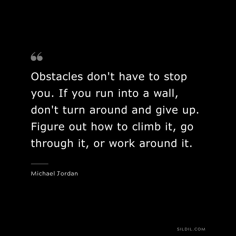 Obstacles don't have to stop you. If you run into a wall, don't turn around and give up. Figure out how to climb it, go through it, or work around it. ― Michael Jordan