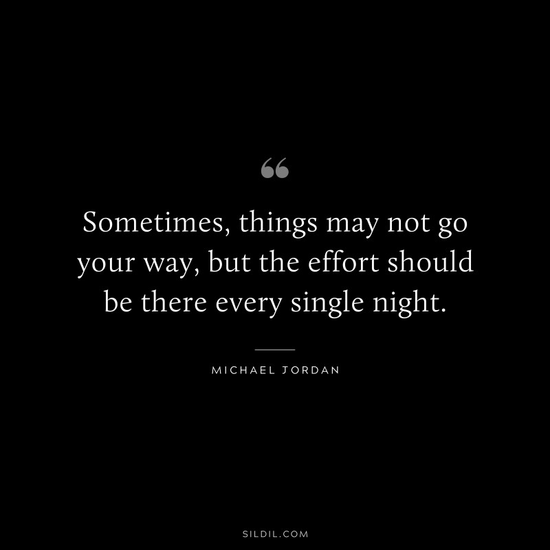 Sometimes, things may not go your way, but the effort should be there every single night. ― Michael Jordan