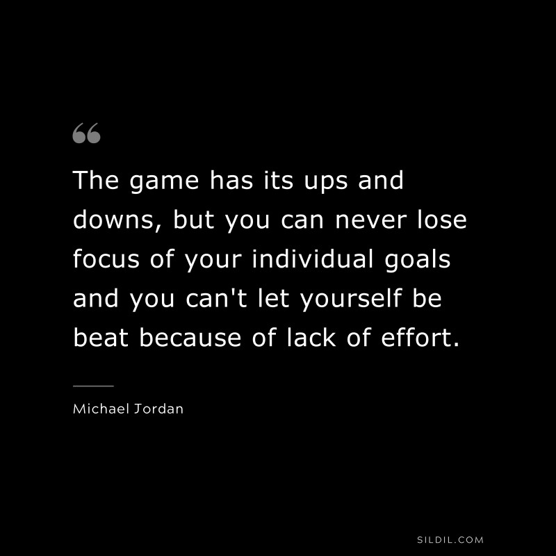 The game has its ups and downs, but you can never lose focus of your individual goals and you can't let yourself be beat because of lack of effort. ― Michael Jordan