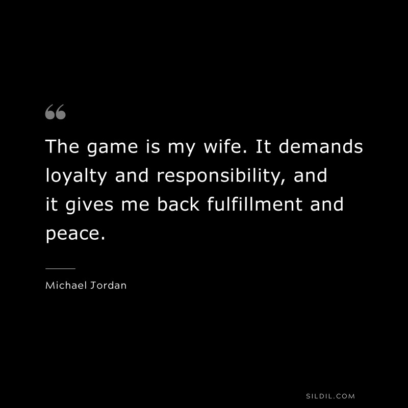 The game is my wife. It demands loyalty and responsibility, and it gives me back fulfillment and peace. ― Michael Jordan