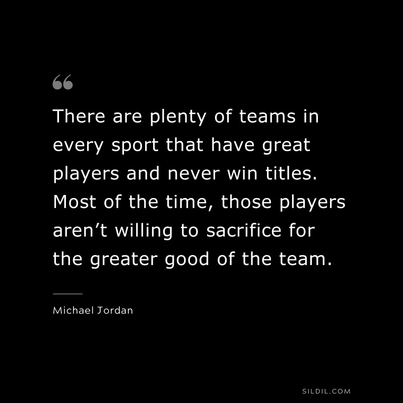 There are plenty of teams in every sport that have great players and never win titles. Most of the time, those players aren’t willing to sacrifice for the greater good of the team. ― Michael Jordan