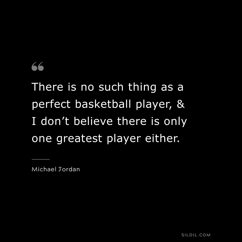 There is no such thing as a perfect basketball player, & I don’t believe there is only one greatest player either. ― Michael Jordan