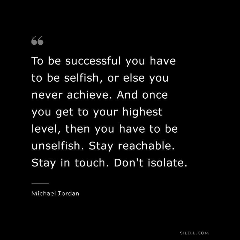 To be successful you have to be selfish, or else you never achieve. And once you get to your highest level, then you have to be unselfish. Stay reachable. Stay in touch. Don't isolate. ― Michael Jordan