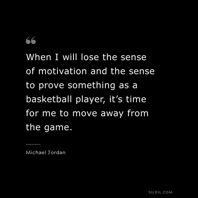When I will lose the sense of motivation and the sense to prove something as a basketball player, it’s time for me to move away from the game. ― Michael Jordan