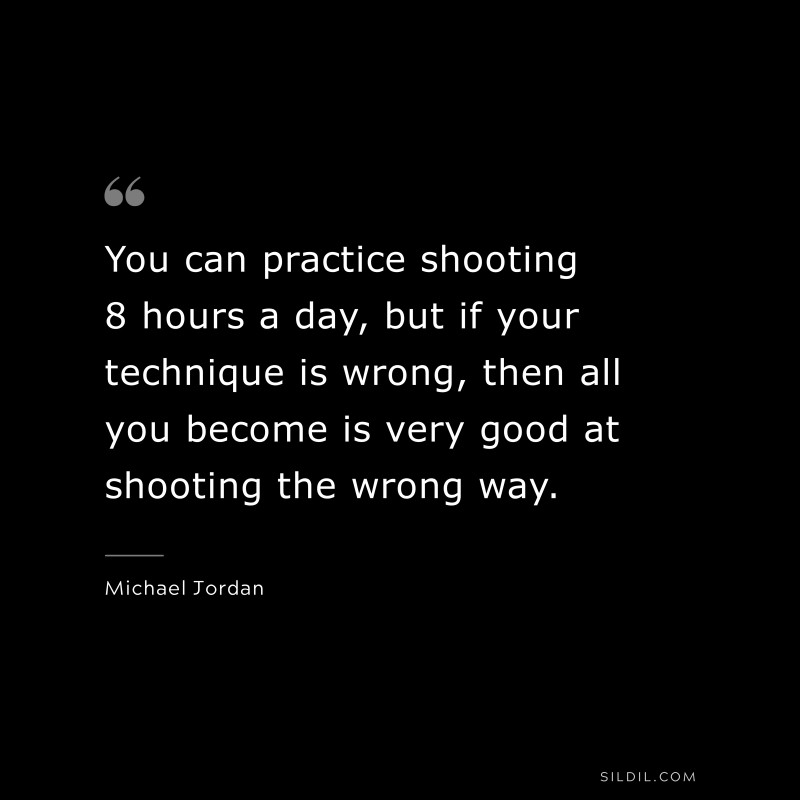 You can practice shooting 8 hours a day, but if your technique is wrong, then all you become is very good at shooting the wrong way. ― Michael Jordan