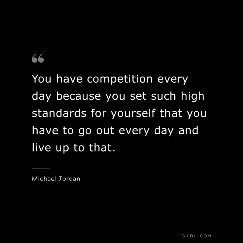 You have competition every day because you set such high standards for yourself that you have to go out every day and live up to that. ― Michael Jordan