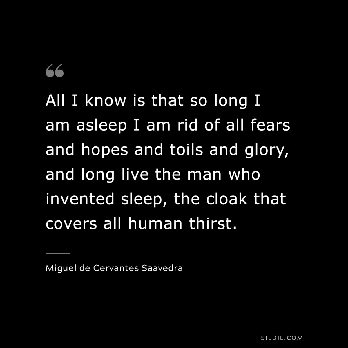 All I know is that so long I am asleep I am rid of all fears and hopes and toils and glory, and long live the man who invented sleep, the cloak that covers all human thirst. ― Miguel de Cervantes Saavedra