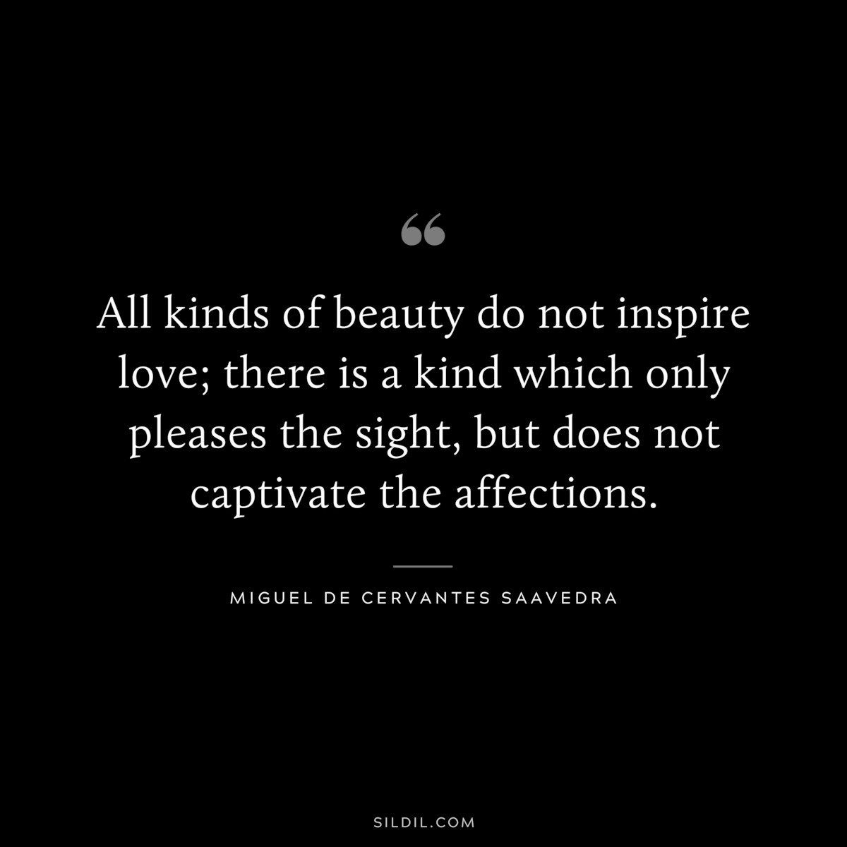 All kinds of beauty do not inspire love; there is a kind which only pleases the sight, but does not captivate the affections. ― Miguel de Cervantes Saavedra