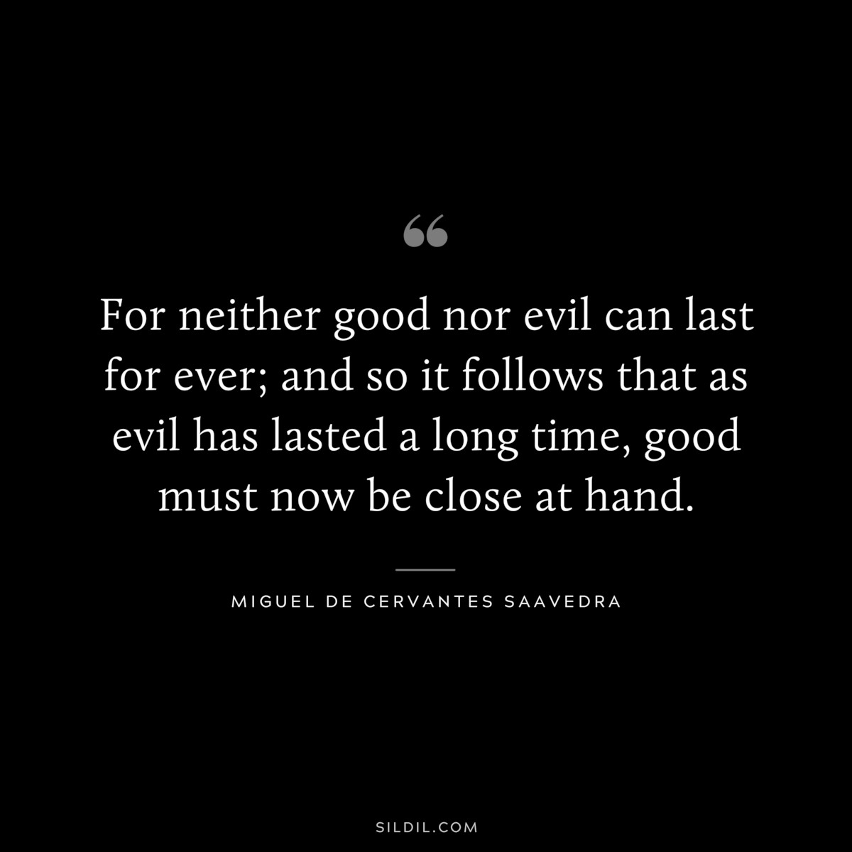 For neither good nor evil can last for ever; and so it follows that as evil has lasted a long time, good must now be close at hand. ― Miguel de Cervantes Saavedra