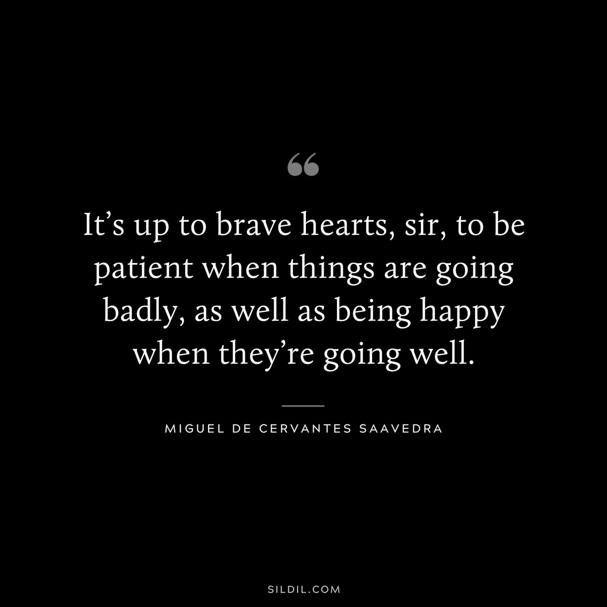 It’s up to brave hearts, sir, to be patient when things are going badly, as well as being happy when they’re going well. ― Miguel de Cervantes Saavedra