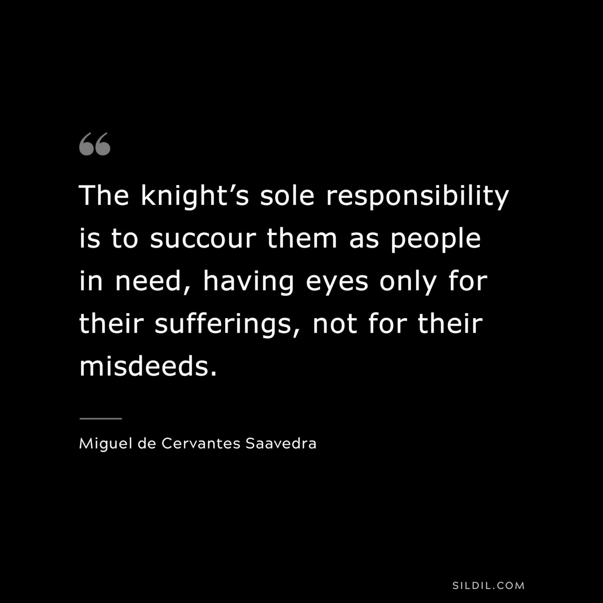 The knight’s sole responsibility is to succour them as people in need, having eyes only for their sufferings, not for their misdeeds. ― Miguel de Cervantes Saavedra
